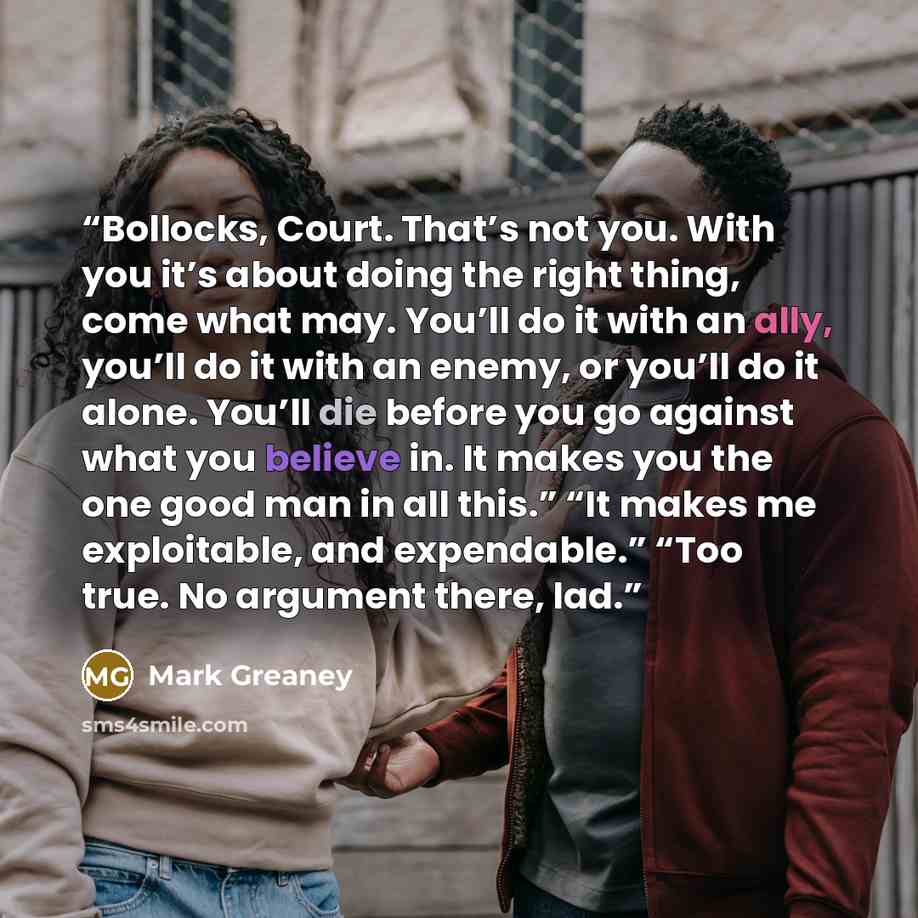 “Bollocks, Court. That’s not you. With you it’s about doing the right thing, come what may. You’ll do it with an ally, you’ll do it with an enemy, or you’ll do it alone. You’ll die before you go against what you believe in. It makes you the one good man in all this.” “It makes me exploitable, and…” quote by Mark Greaney