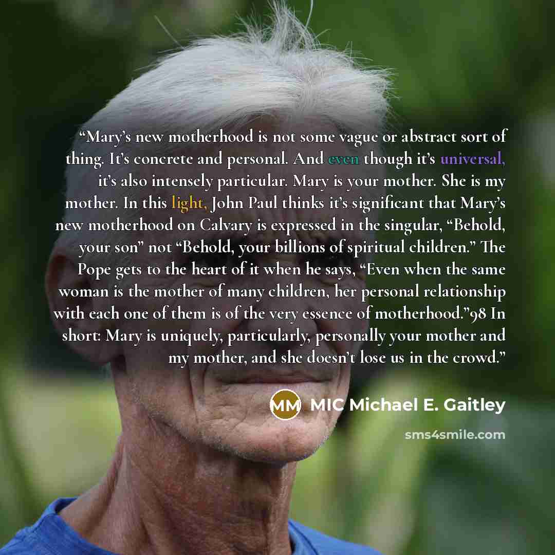 “Mary’s new motherhood is not some vague or abstract sort of thing. It’s concrete and personal. And even though it’s universal, it’s also intensely particular. Mary is your mother. She is my mother. In this light, John Paul thinks it’s significant that Mary’s new motherhood on Calvary is expressed…” quote by MIC Michael E. Gaitley