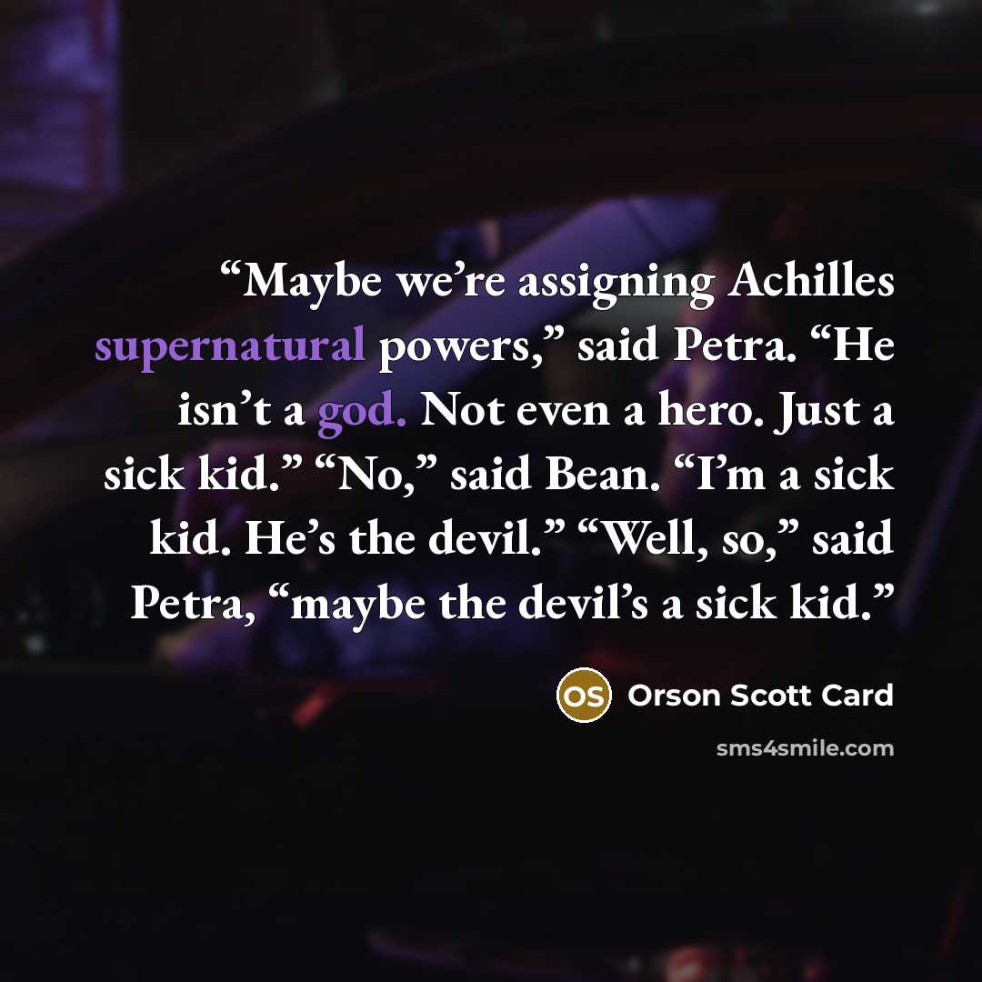 “Maybe we’re assigning Achilles supernatural powers,” said Petra. “He isn’t a god. Not even a hero. Just a sick kid.” “No,” said Bean. “I’m a sick kid. He’s the devil.” “Well, so,” said Petra, “maybe the devil’s a sick kid.” quote by Orson Scott Card