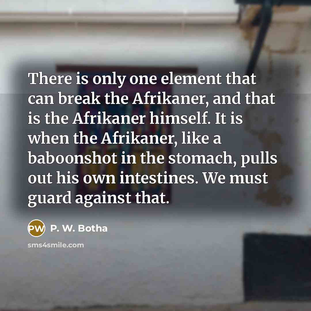 “There is only one element that can break the Afrikaner, and that is the Afrikaner himself. It is when the Afrikaner, like a baboonshot in the stomach, pulls out his own intestines. We must guard against that.” quote by P. W. Botha