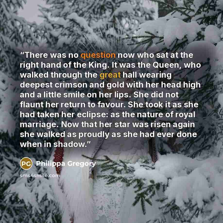 “There was no question now who sat at the right hand of the King. It was the Queen, who walked through the great hall wearing deepest crimson and gold with her head high and a little smile on her lips. She did not flaunt her return to favour. She took it as she had taken her eclipse: as the nature…” quote by Philippa Gregory