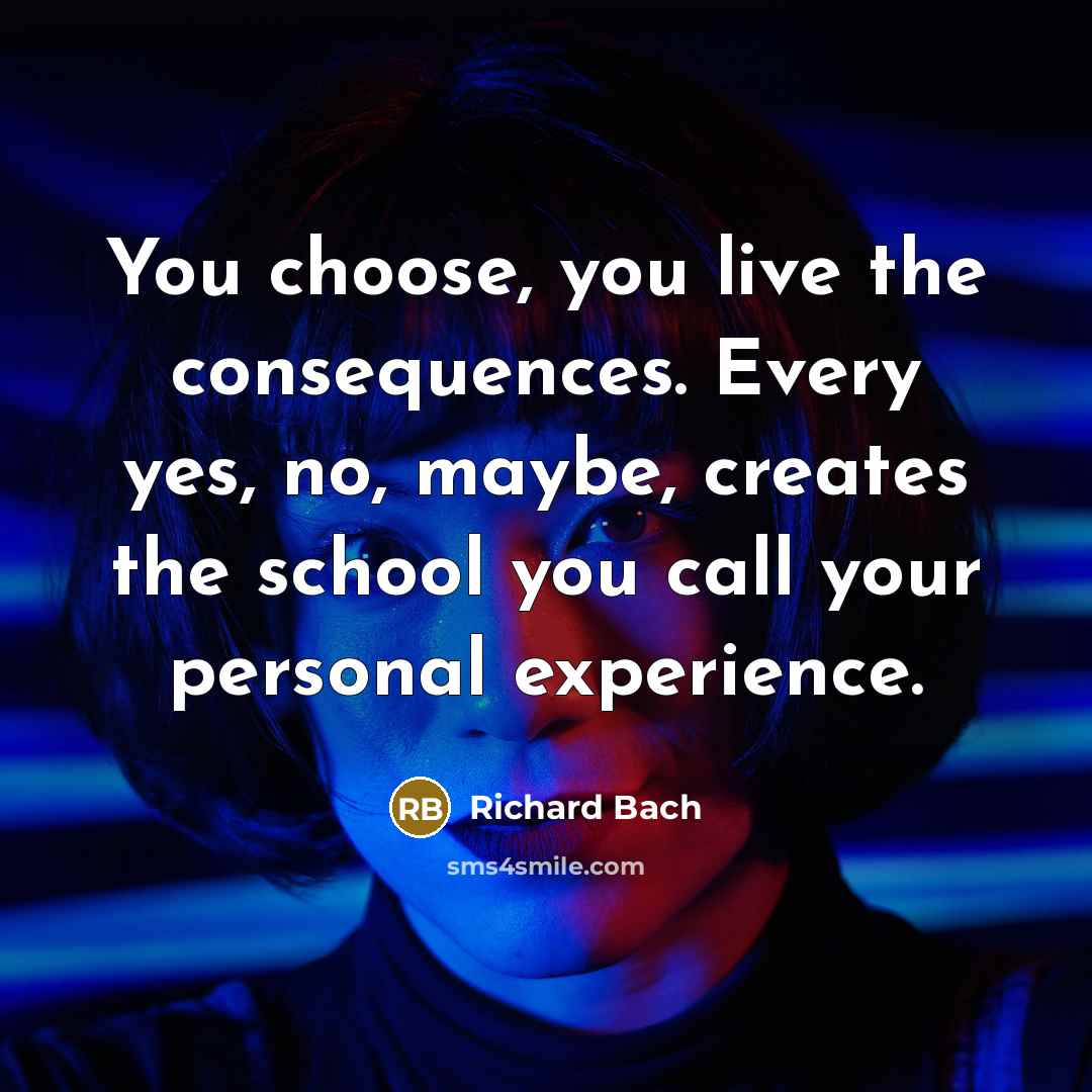 “You choose, you live the consequences. Every yes, no, maybe, creates the school you call your personal experience.” quote by Richard Bach