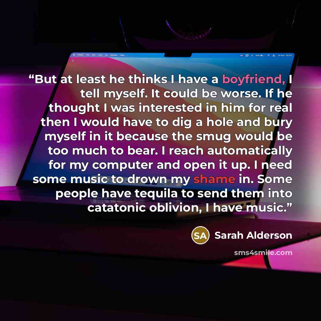 “But at least he thinks I have a boyfriend, I tell myself. It could be worse. If he thought I was interested in him for real then I would have to dig a hole and bury myself in it because the smug would be too much to bear. I reach automatically for my computer and open it up. I need some music to…” quote by Sarah Alderson