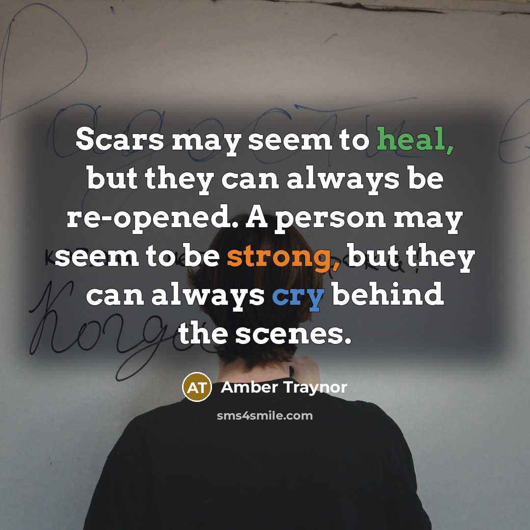 “Scars may seem to heal, but they can always be re-opened. A person may seem to be strong, but they can always cry behind the scenes.” quote by Amber Traynor