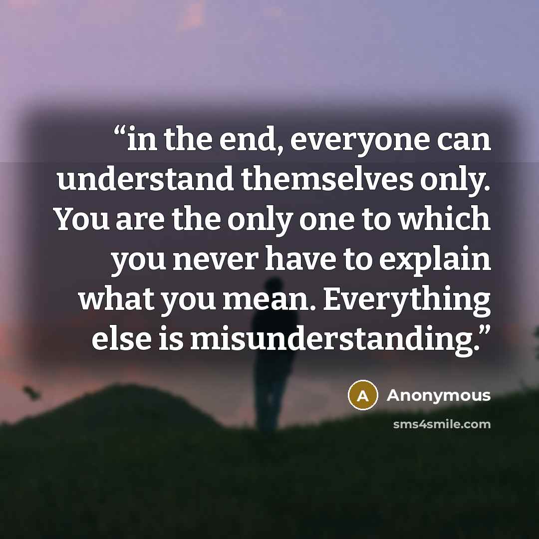 “in the end, everyone can understand themselves only. You are the only one to which you never have to explain what you mean. Everything else is misunderstanding.” quote by Anonymous