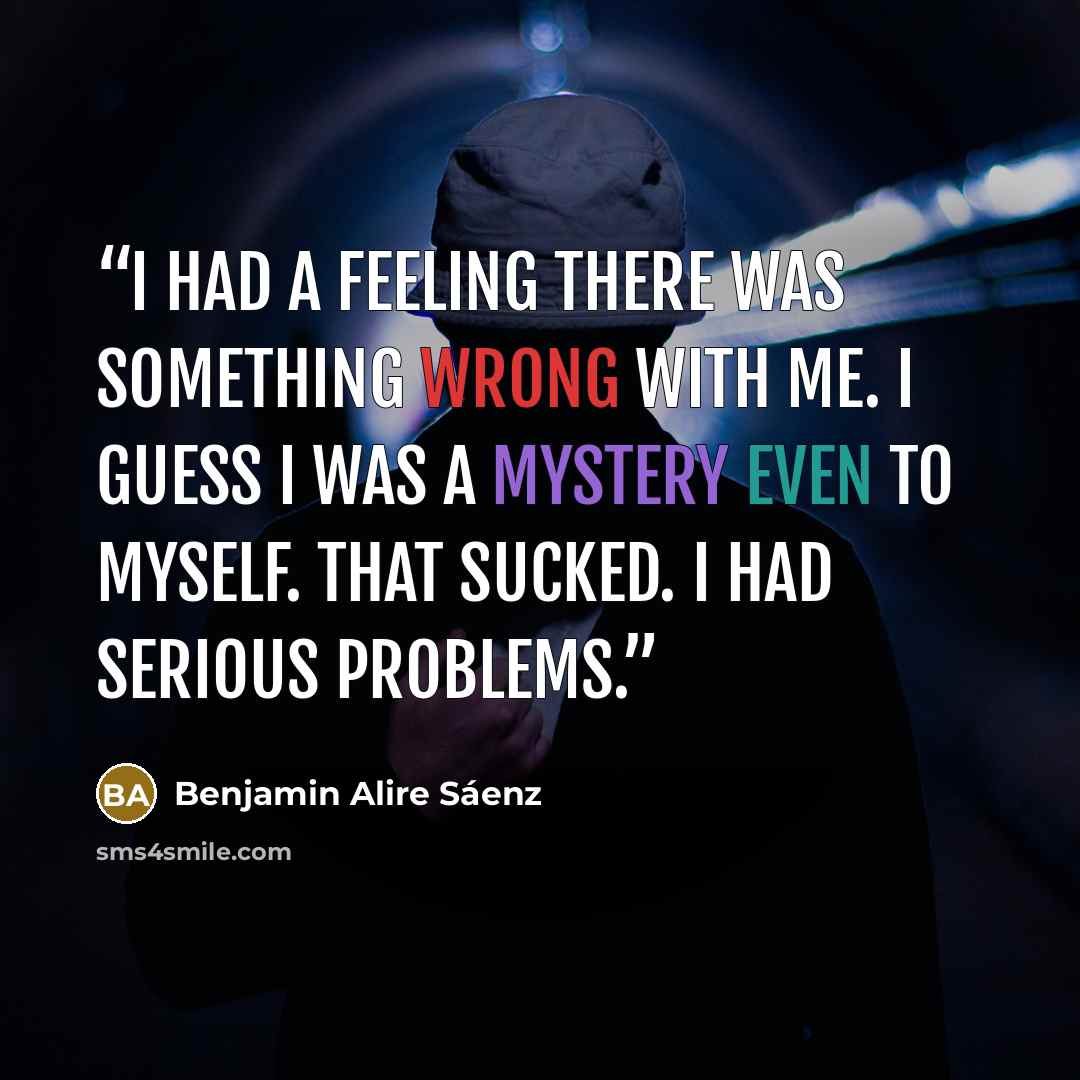 “I had a feeling there was something wrong with me. I guess I was a mystery even to myself. That sucked. I had serious problems.” quote by Benjamin Alire Sáenz