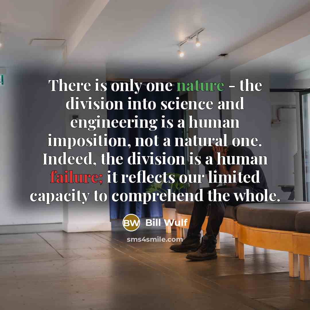 “There is only one nature - the division into science and engineering is a human imposition, not a natural one. Indeed, the division is a human failure; it reflects our limited capacity to comprehend the whole.” quote by Bill Wulf