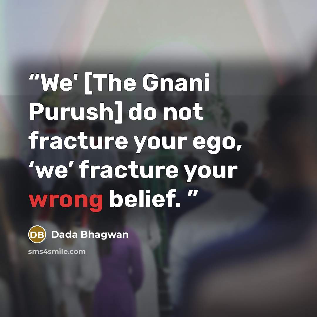 “We' [The Gnani Purush] do not fracture your ego, ‘we’ fracture your wrong belief.” quote by Dada Bhagwan