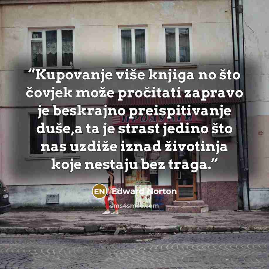 “Kupovanje više knjiga no što čovjek može pročitati zapravo je beskrajno preispitivanje duše,a ta je strast jedino što nas uzdiže iznad životinja koje nestaju bez traga.” quote by Edward Norton