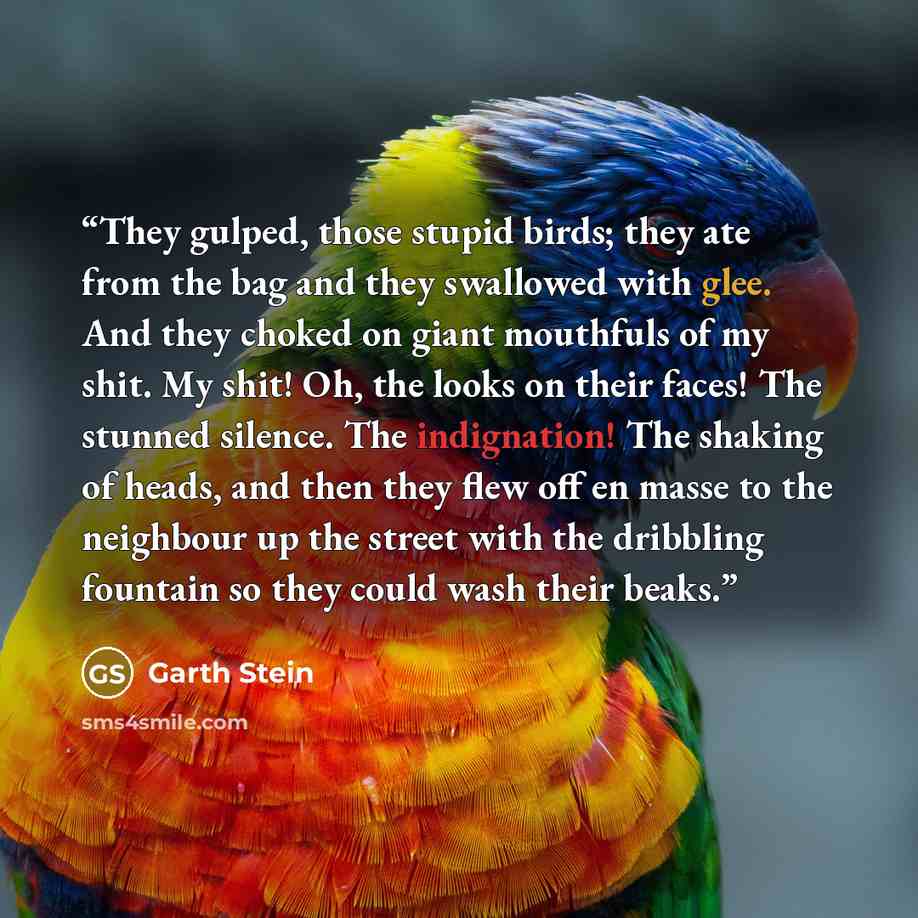 “They gulped, those stupid birds; they ate from the bag and they swallowed with glee. And they choked on giant mouthfuls of my shit. My shit! Oh, the looks on their faces! The stunned silence. The indignation! The shaking of heads, and then they flew off en masse to the neighbour up the street with…” quote by Garth Stein