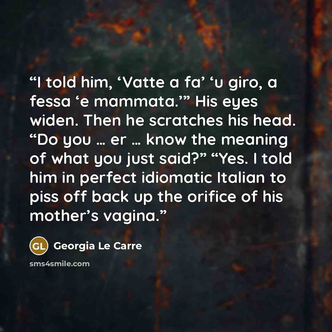“I told him, ‘Vatte a fa’ ‘u giro, a fessa ‘e mammata.’” His eyes widen. Then he scratches his head. “Do you … er … know the meaning of what you just said?” “Yes. I told him in perfect idiomatic Italian to piss off back up the orifice of his mother’s vagina.” quote by Georgia Le Carre