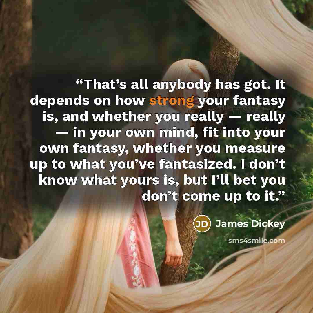 “That’s all anybody has got. It depends on how strong your fantasy is, and whether you really — really — in your own mind, fit into your own fantasy, whether you measure up to what you’ve fantasized. I don’t know what yours is, but I’ll bet you don’t come up to it.” quote by James Dickey