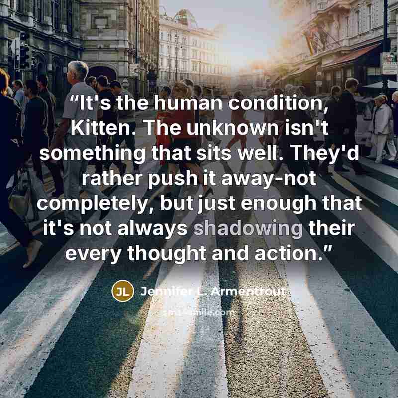 “It's the human condition, Kitten. The unknown isn't something that sits well. They'd rather push it away-not completely, but just enough that it's not always shadowing their every thought and action.” quote by Jennifer L. Armentrout