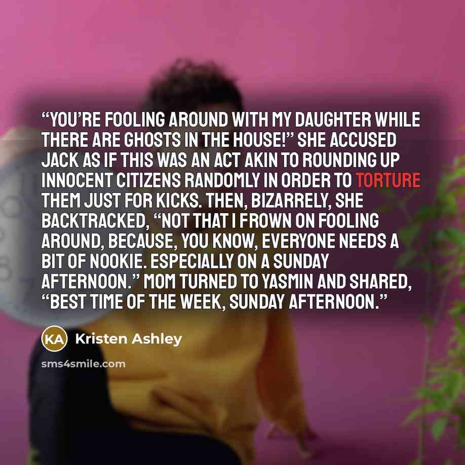 “You’re fooling around with my daughter while there are ghosts in the house!” she accused Jack as if this was an act akin to rounding up innocent citizens randomly in order to torture them just for kicks. Then, bizarrely, she backtracked, “Not that I frown on fooling around, because, you know…” quote by Kristen Ashley
