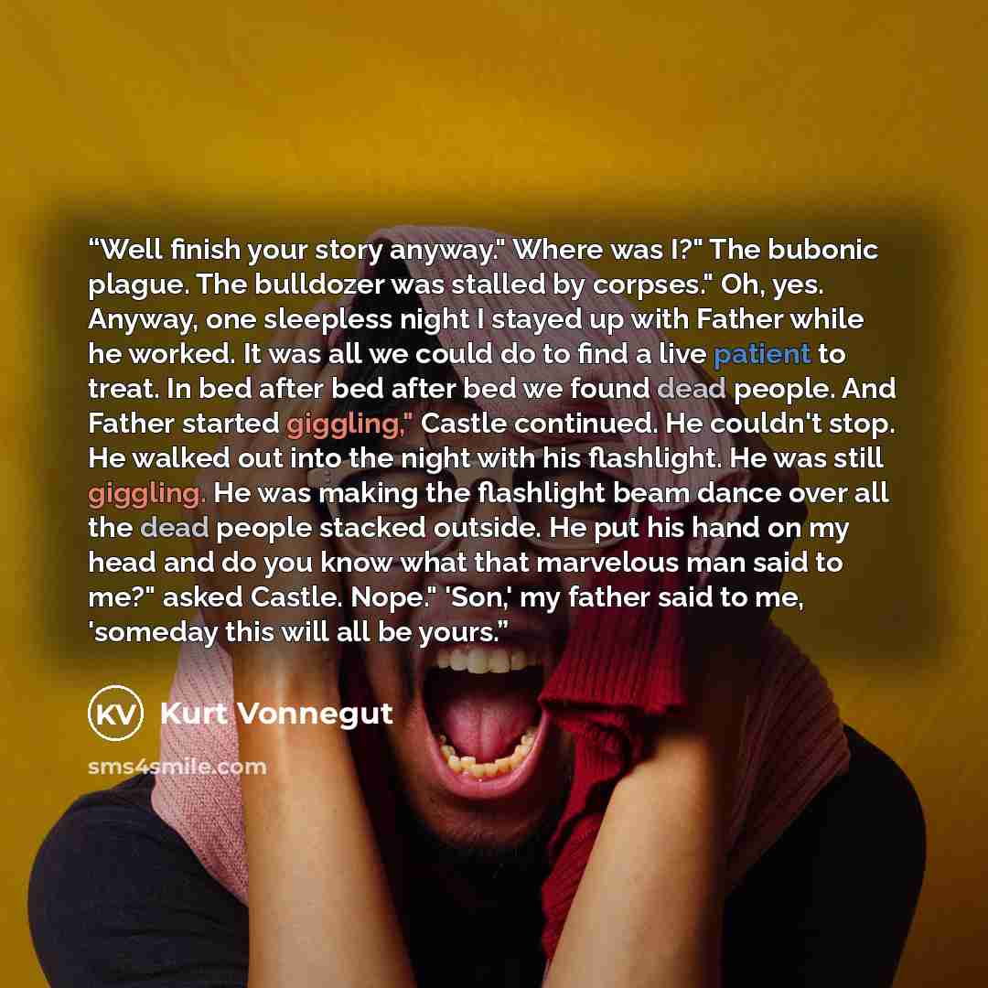 “Well finish your story anyway." Where was I?" The bubonic plague. The bulldozer was stalled by corpses." Oh, yes. Anyway, one sleepless night I stayed up with Father while he worked. It was all we could do to find a live patient to treat. In bed after bed after bed we found dead people. And Father…” quote by Kurt Vonnegut
