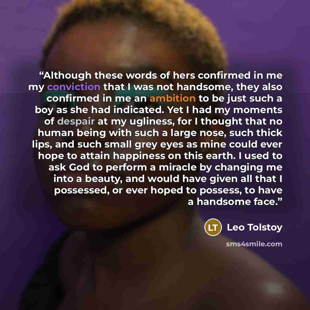 “Although these words of hers confirmed in me my conviction that I was not handsome, they also confirmed in me an ambition to be just such a boy as she had indicated. Yet I had my moments of despair at my ugliness, for I thought that no human being with such a large nose, such thick lips, and such…” quote by Leo Tolstoy