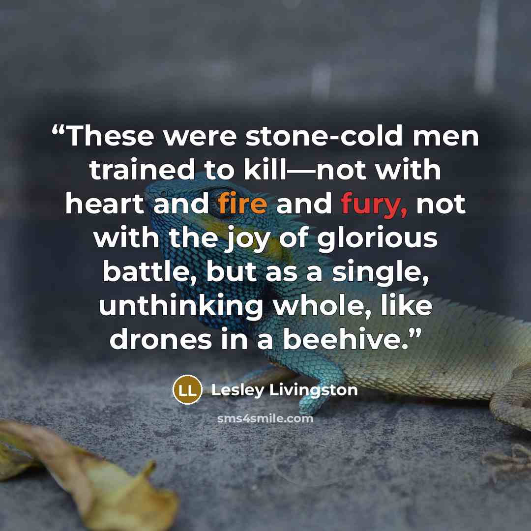 “These were stone-cold men trained to kill—not with heart and fire and fury, not with the joy of glorious battle, but as a single, unthinking whole, like drones in a beehive.” quote by Lesley Livingston