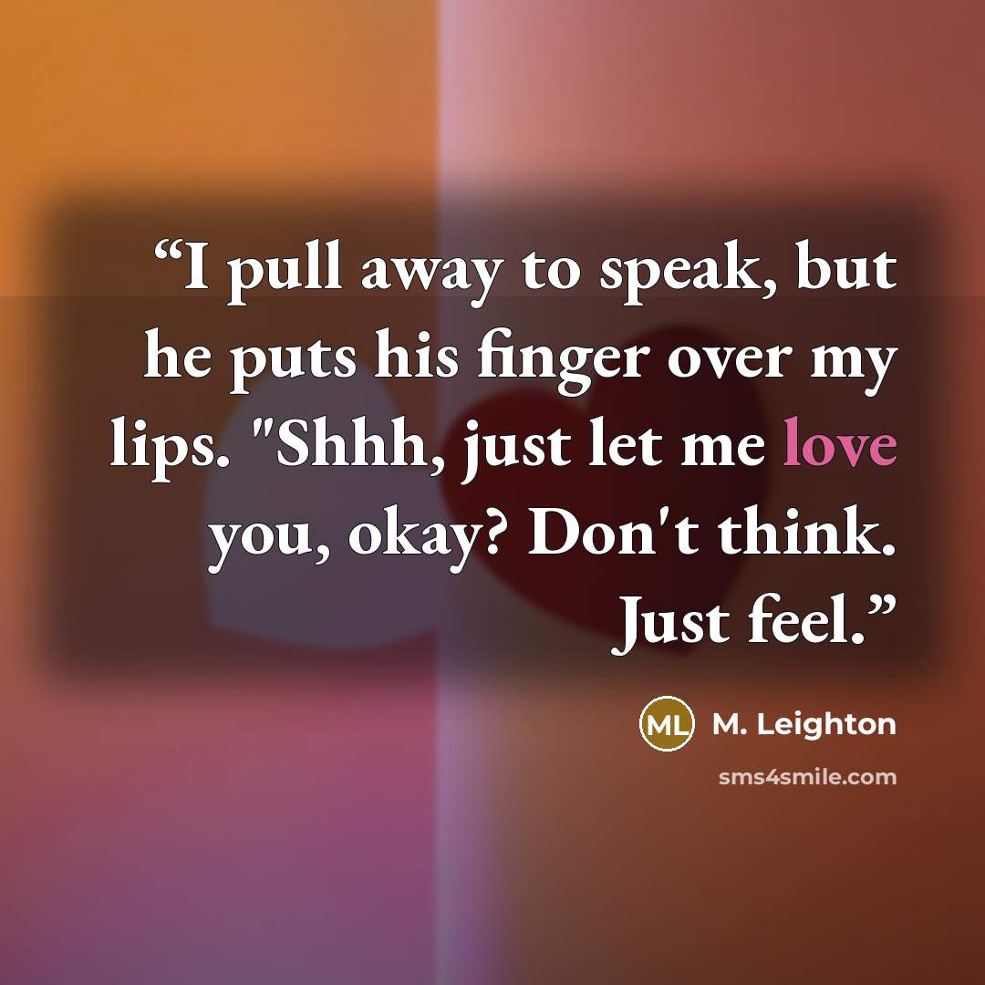 “I pull away to speak, but he puts his finger over my lips. "Shhh, just let me love you, okay? Don't think. Just feel.” quote by M. Leighton