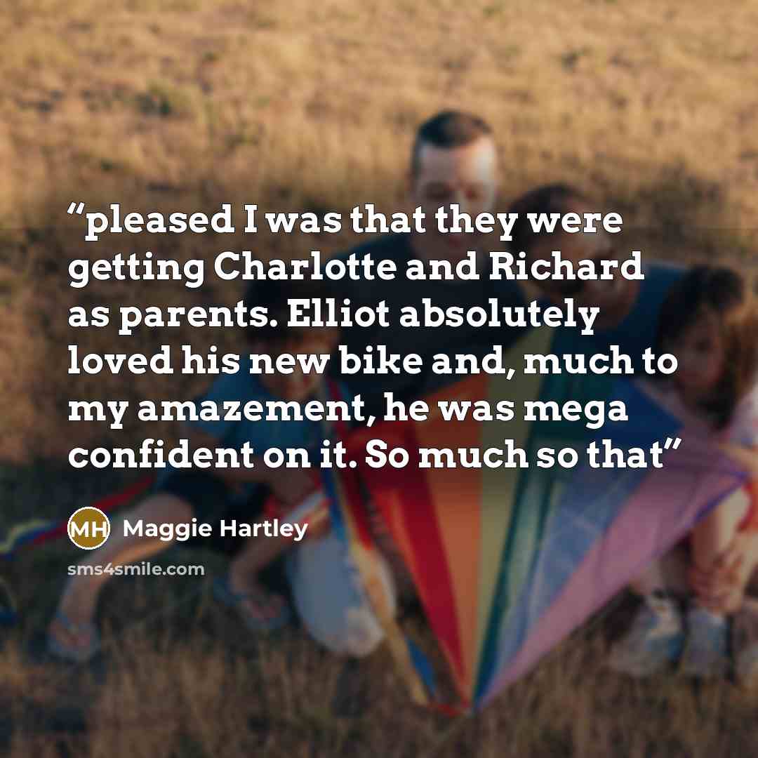 “pleased I was that they were getting Charlotte and Richard as parents. Elliot absolutely loved his new bike and, much to my amazement, he was mega confident on it. So much so that” quote by Maggie Hartley