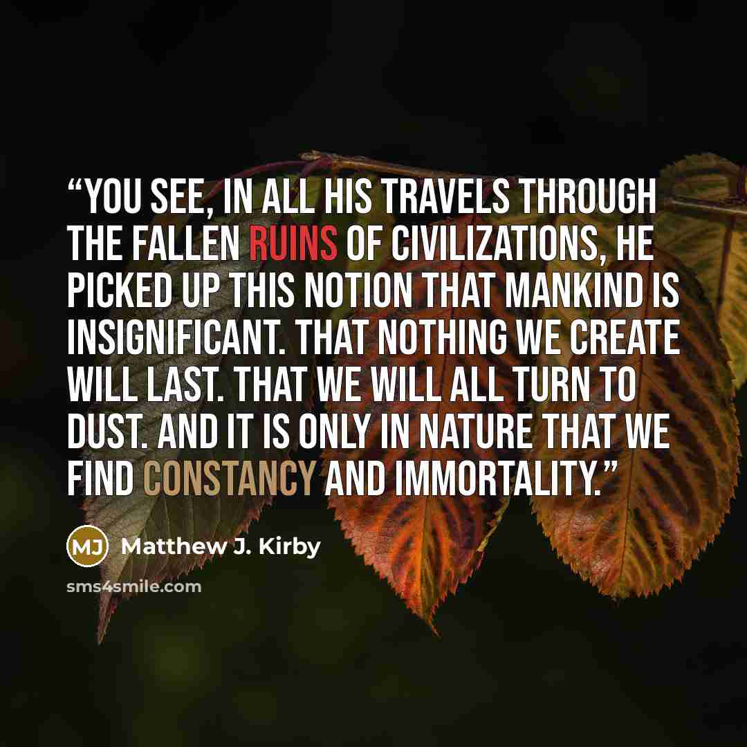 “You see, in all his travels through the fallen ruins of civilizations, he picked up this notion that mankind is insignificant. That nothing we create will last. That we will all turn to dust. And it is only in nature that we find constancy and immortality.” quote by Matthew J. Kirby