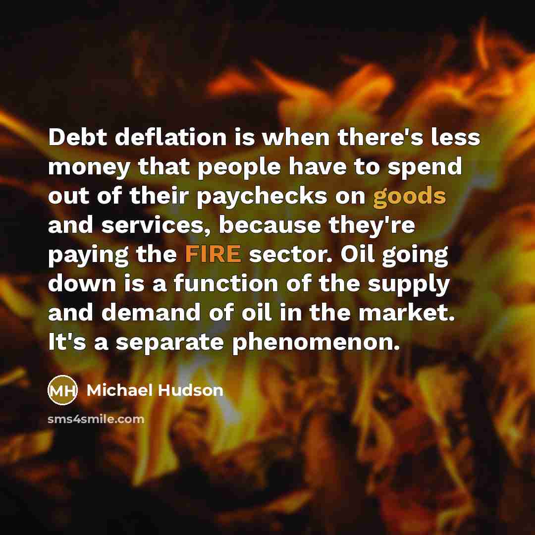 “Debt deflation is when there's less money that people have to spend out of their paychecks on goods and services, because they're paying the FIRE sector. Oil going down is a function of the supply and demand of oil in the market. It's a separate phenomenon.” quote by Michael Hudson