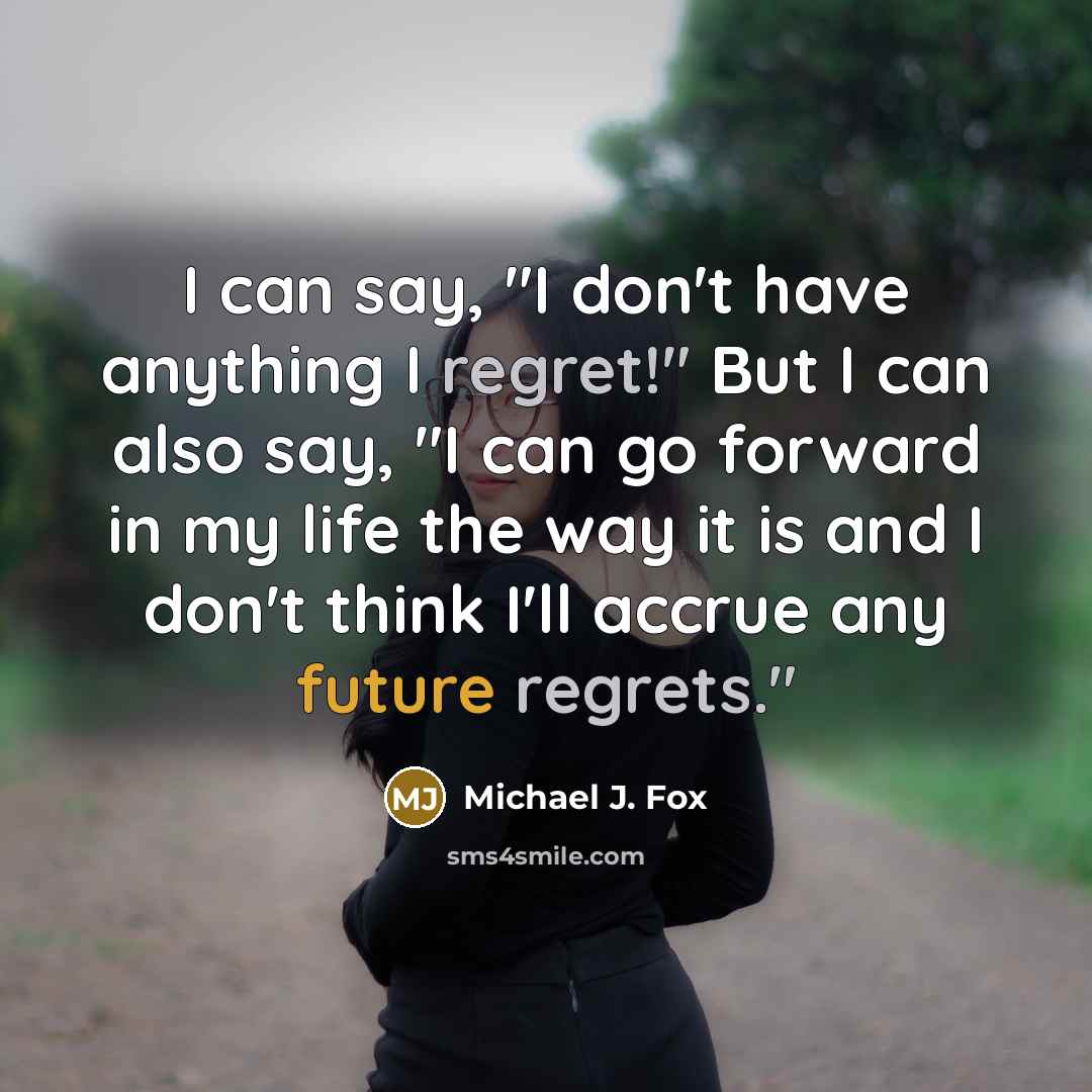 “I can say, "I don't have anything I regret!" But I can also say, "I can go forward in my life the way it is and I don't think I'll accrue any future regrets."” quote by Michael J. Fox