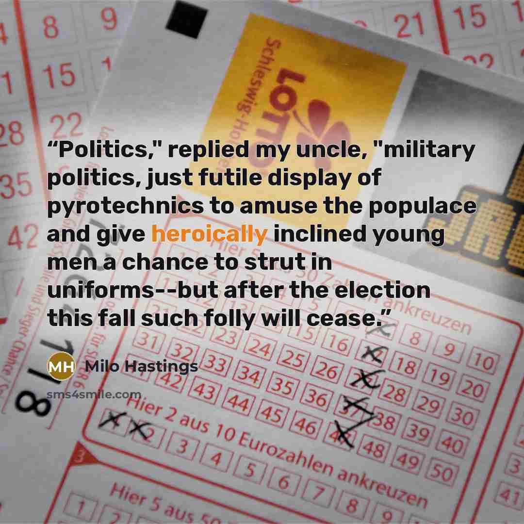 “Politics," replied my uncle, "military politics, just futile display of pyrotechnics to amuse the populace and give heroically inclined young men a chance to strut in uniforms--but after the election this fall such folly will cease.” quote by Milo Hastings
