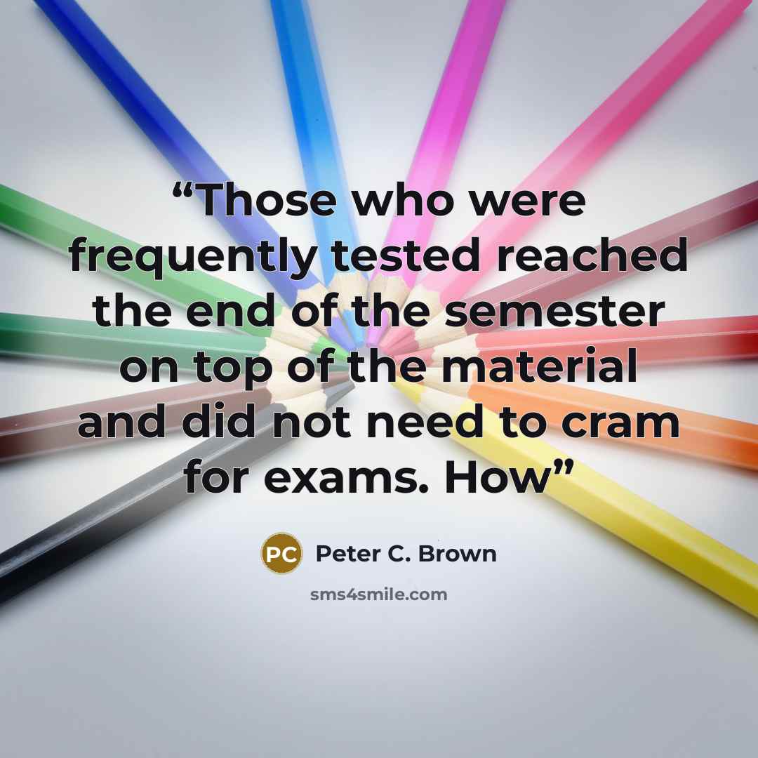“Those who were frequently tested reached the end of the semester on top of the material and did not need to cram for exams. How” quote by Peter C. Brown
