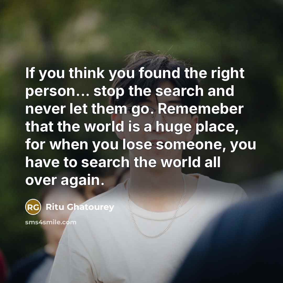 “If you think you found the right person... stop the search and never let them go. Rememeber that the world is a huge place, for when you lose someone, you have to search the world all over again.” quote by Ritu Ghatourey