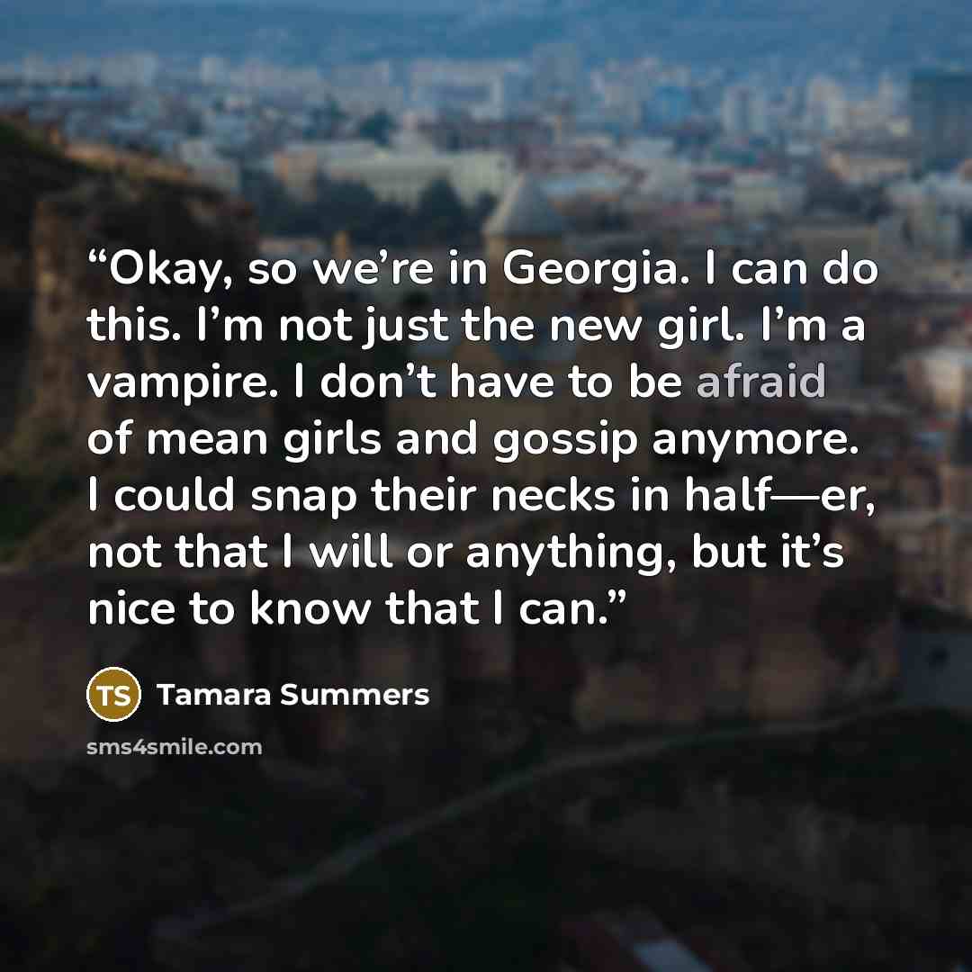 “Okay, so we’re in Georgia. I can do this. I’m not just the new girl. I’m a vampire. I don’t have to be afraid of mean girls and gossip anymore. I could snap their necks in half—er, not that I will or anything, but it’s nice to know that I can.” quote by Tamara Summers