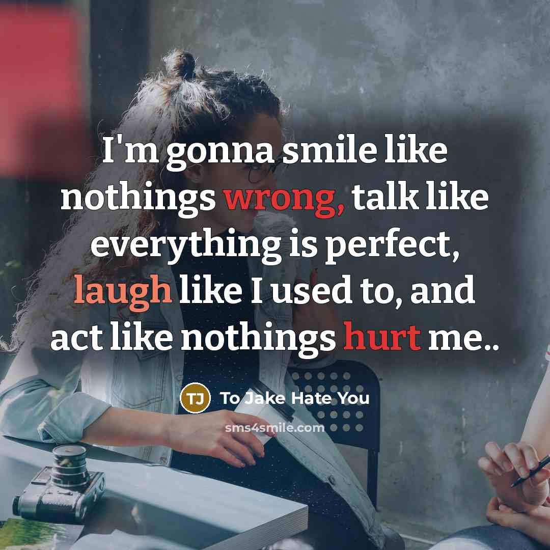 “I'm gonna smile like nothings wrong, talk like everything is perfect, laugh like I used to, and act like nothings hurt me..” quote by To Jake Hate You