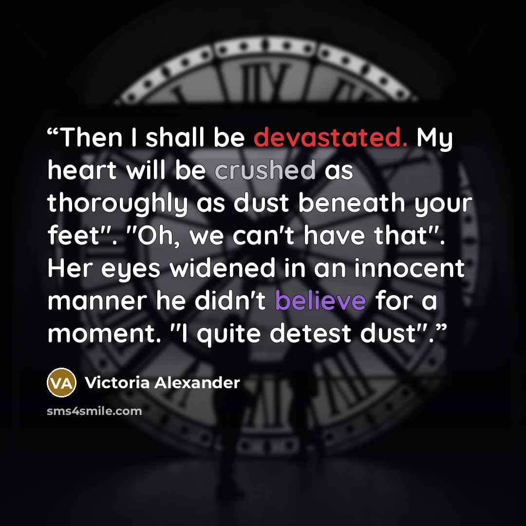 “Then I shall be devastated. My heart will be crushed as thoroughly as dust beneath your feet". "Oh, we can't have that". Her eyes widened in an innocent manner he didn't believe for a moment. "I quite detest dust".” quote by Victoria Alexander