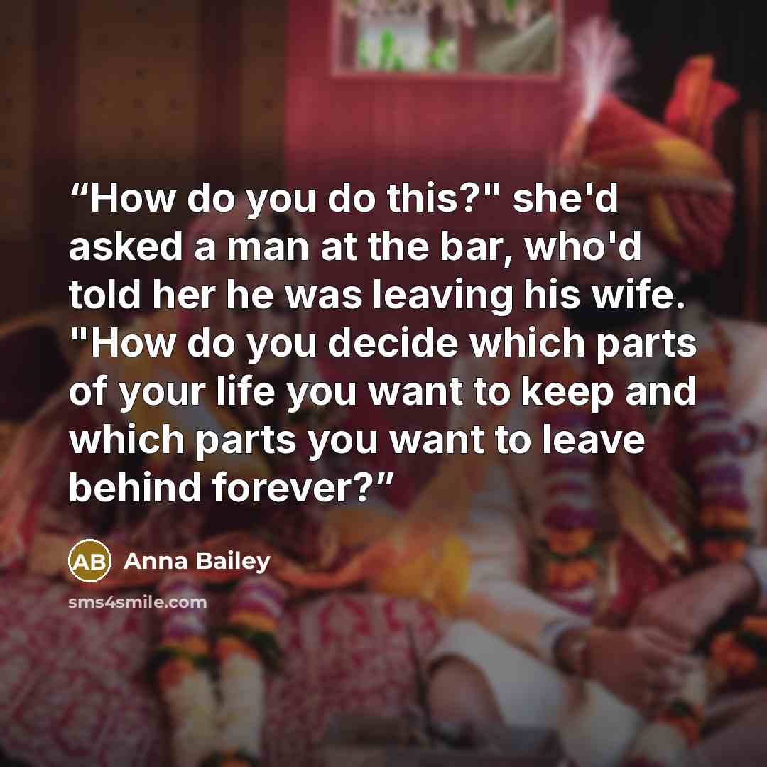 “How do you do this?" she'd asked a man at the bar, who'd told her he was leaving his wife. "How do you decide which parts of your life you want to keep and which parts you want to leave behind forever?” quote by Anna Bailey