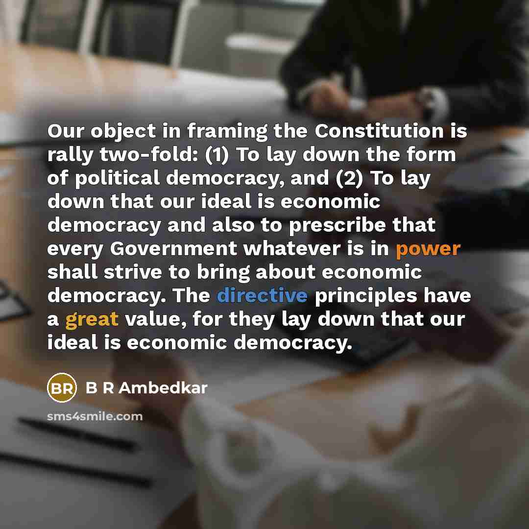 “Our object in framing the Constitution is rally two-fold: (1) To lay down the form of political democracy, and (2) To lay down that our ideal is economic democracy and also to prescribe that every Government whatever is in power shall strive to bring about economic democracy. The directive…” quote by B R Ambedkar