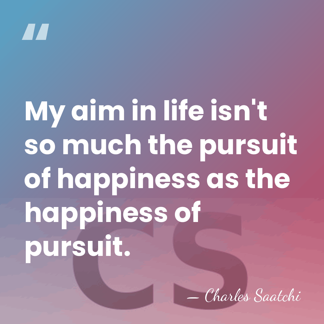 My aim in life isn't so much the pursuit of happiness as&hellip; - Charles Saatchi