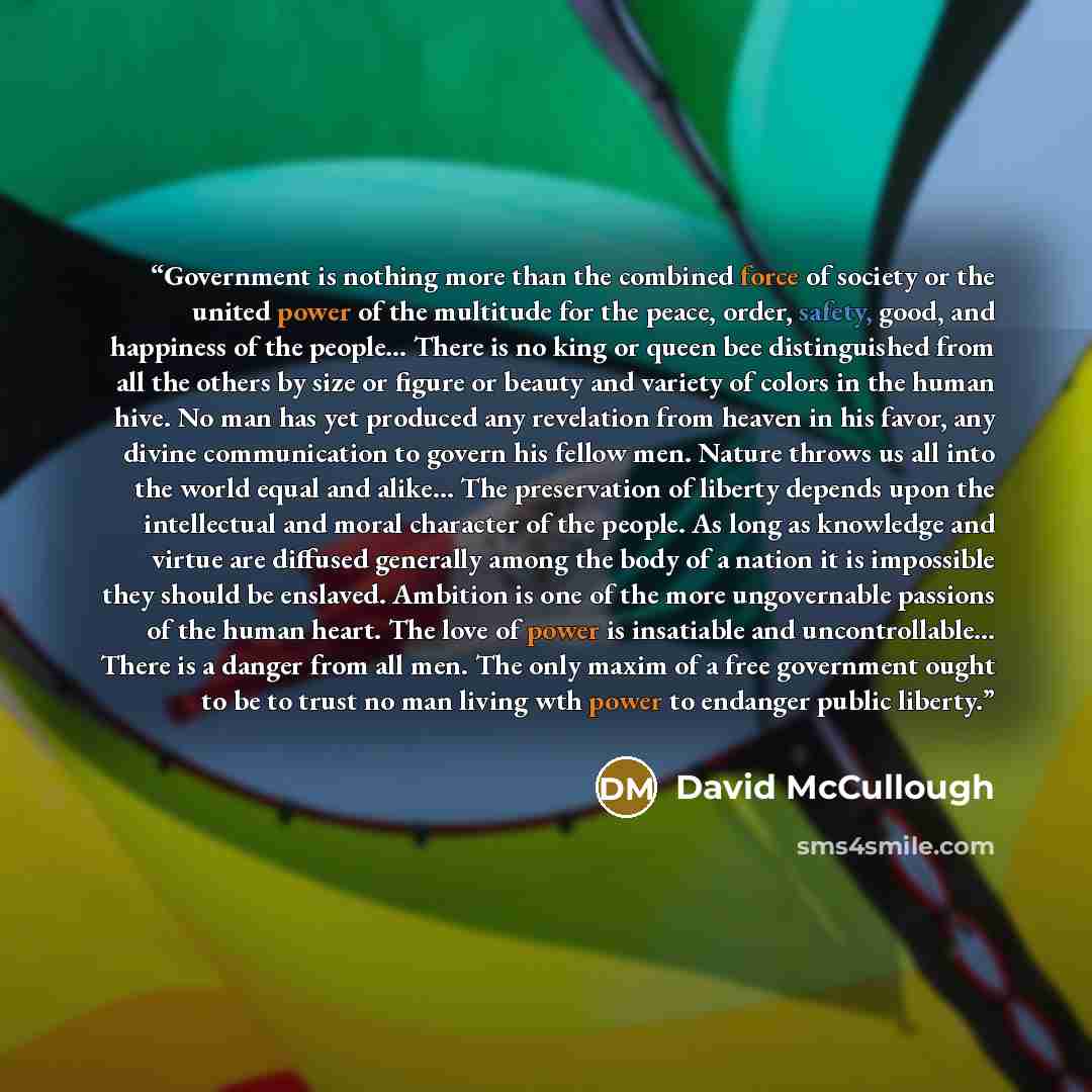 “Government is nothing more than the combined force of society or the united power of the multitude for the peace, order, safety, good, and happiness of the people... There is no king or queen bee distinguished from all the others by size or figure or beauty and variety of colors in the human hive…” quote by David McCullough