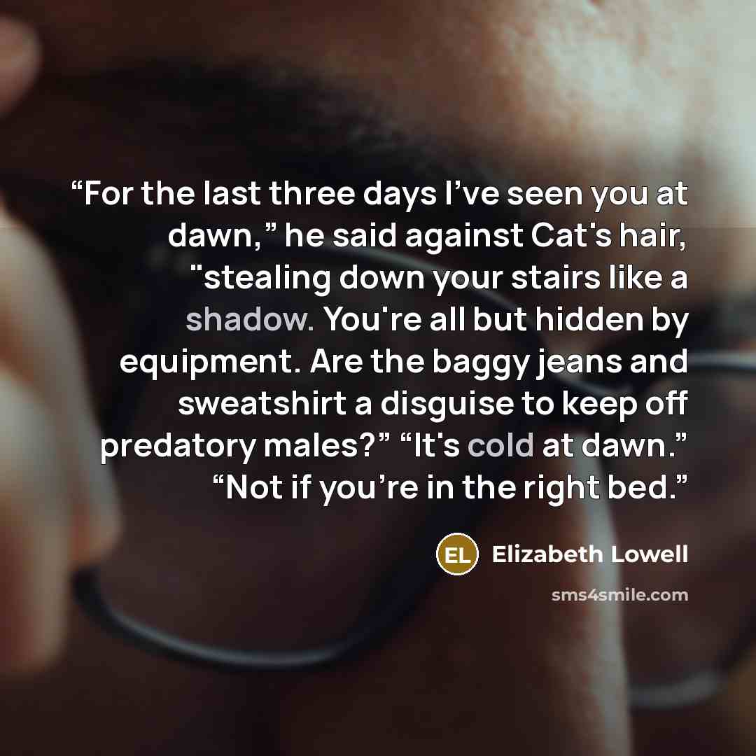 “For the last three days I've seen you at dawn,” he said against Cat's hair, "stealing down your stairs like a shadow. You're all but hidden by equipment. Are the baggy jeans and sweatshirt a disguise to keep off predatory males?” “It's cold at dawn.” “Not if you're in the right bed.” quote by Elizabeth Lowell