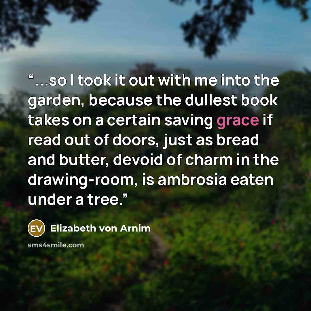 “...so I took it out with me into the garden, because the dullest book takes on a certain saving grace if read out of doors, just as bread and butter, devoid of charm in the drawing-room, is ambrosia eaten under a tree.” quote by Elizabeth von Arnim