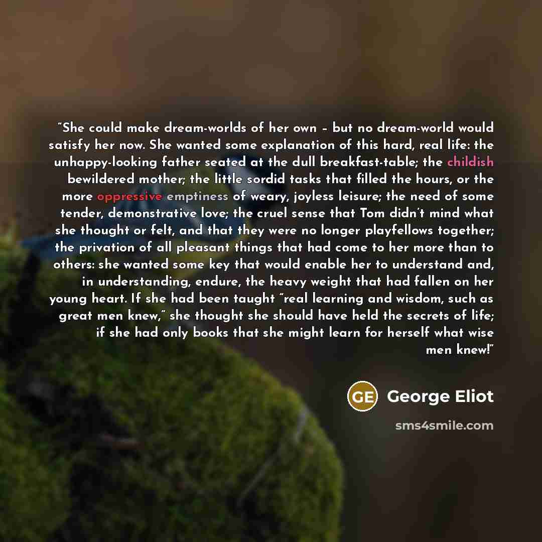 “She could make dream-worlds of her own – but no dream-world would satisfy her now. She wanted some explanation of this hard, real life: the unhappy-looking father seated at the dull breakfast-table; the childish bewildered mother; the little sordid tasks that filled the hours, or the more…” quote by George Eliot