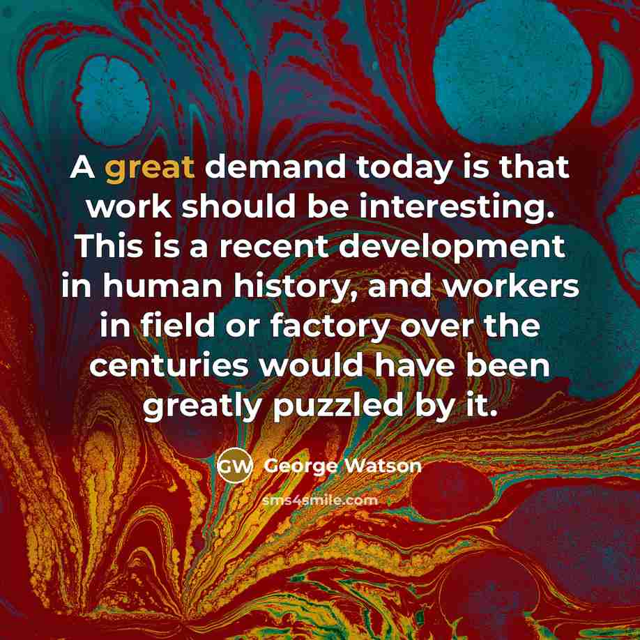 “A great demand today is that work should be interesting. This is a recent development in human history, and workers in field or factory over the centuries would have been greatly puzzled by it.” quote by George Watson