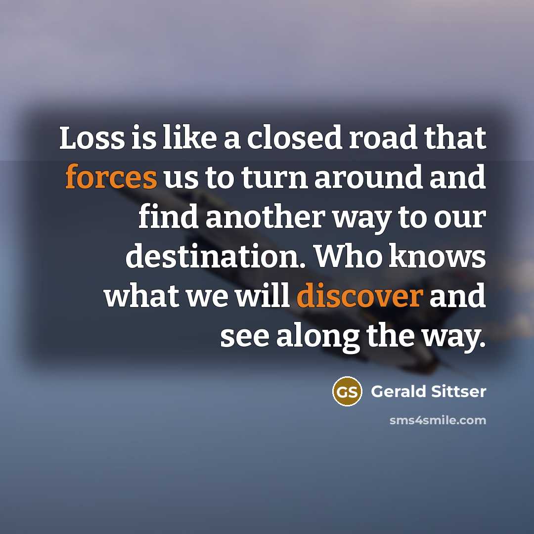 “Loss is like a closed road that forces us to turn around and find another way to our destination. Who knows what we will discover and see along the way.” quote by Gerald Sittser