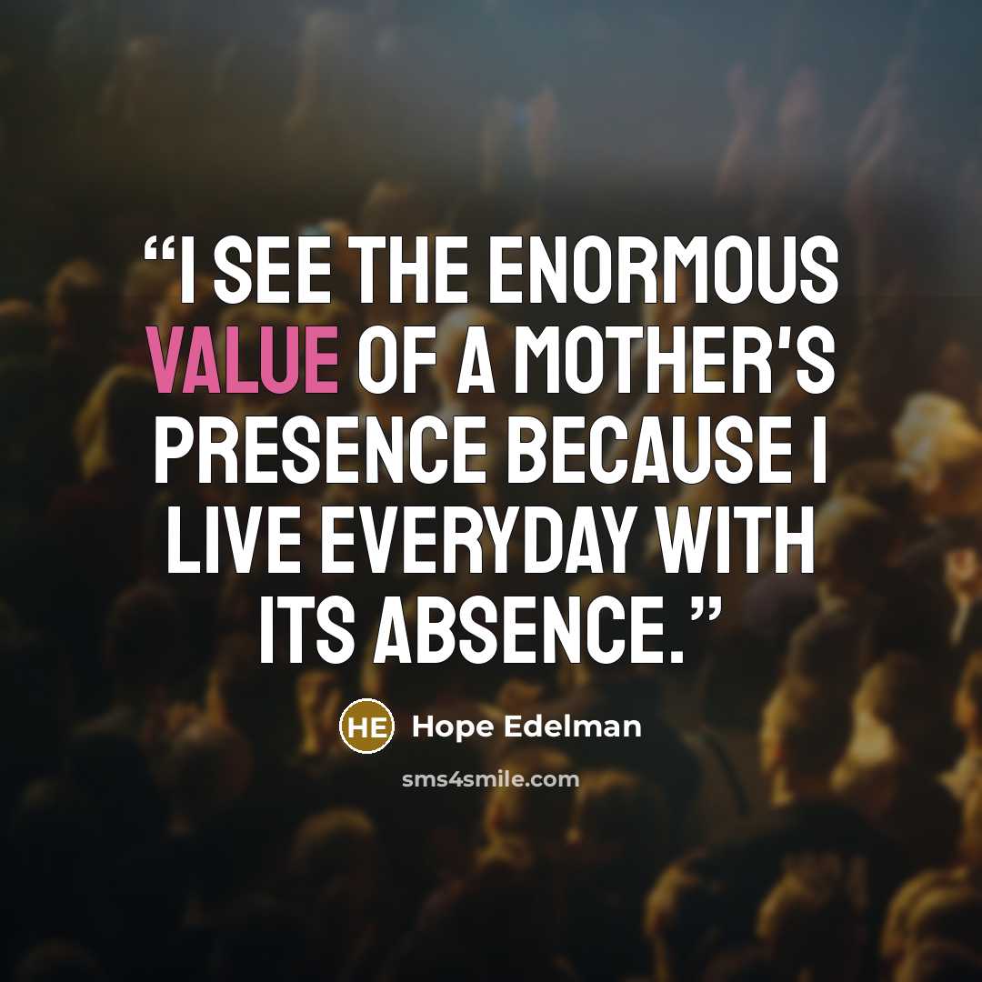 “I see the enormous value of a mother's presence because I live everyday with its absence.” quote by Hope Edelman