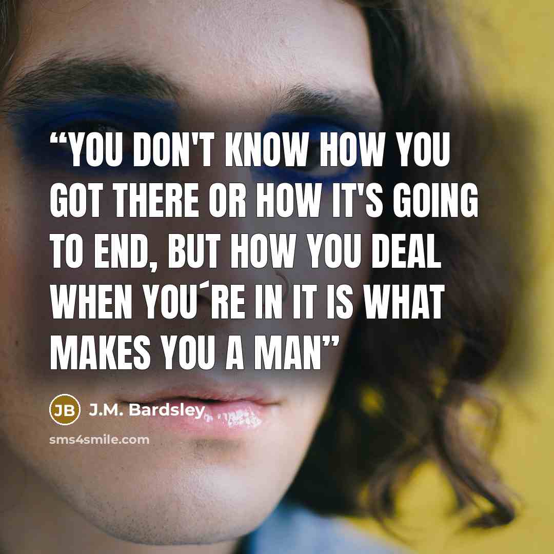 “You don't know how you got there or how it's going to end, but how you deal when you´re in it is what makes you a man” quote by J.M. Bardsley