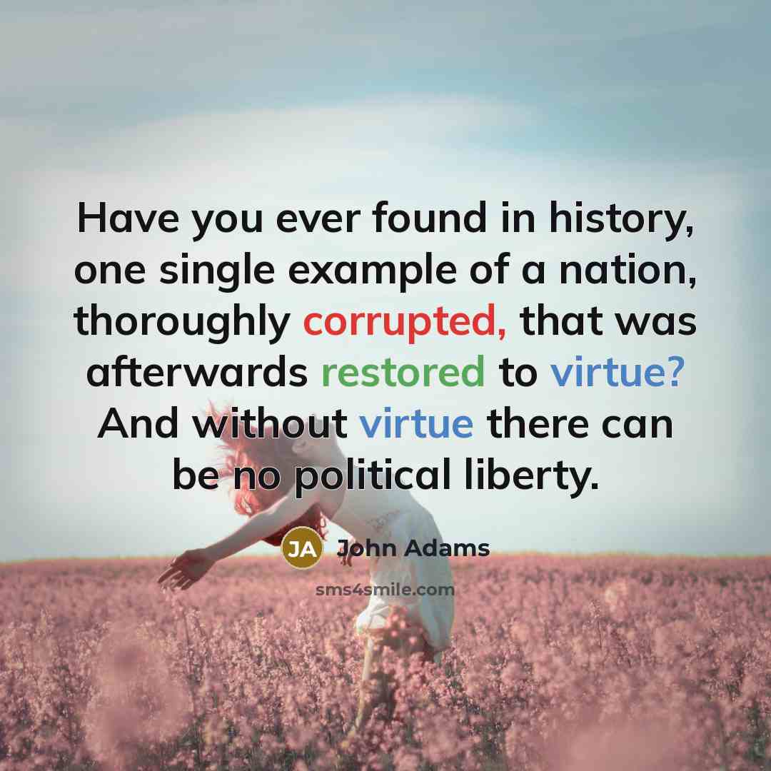 “Have you ever found in history, one single example of a nation, thoroughly corrupted, that was afterwards restored to virtue? And without virtue there can be no political liberty.” quote by John Adams