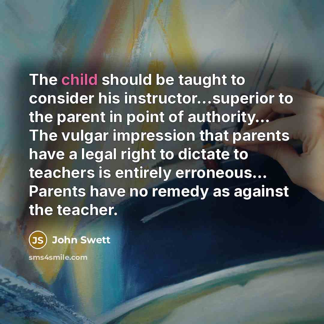 “The child should be taught to consider his instructor...superior to the parent in point of authority… The vulgar impression that parents have a legal right to dictate to teachers is entirely erroneous… Parents have no remedy as against the teacher.” quote by John Swett