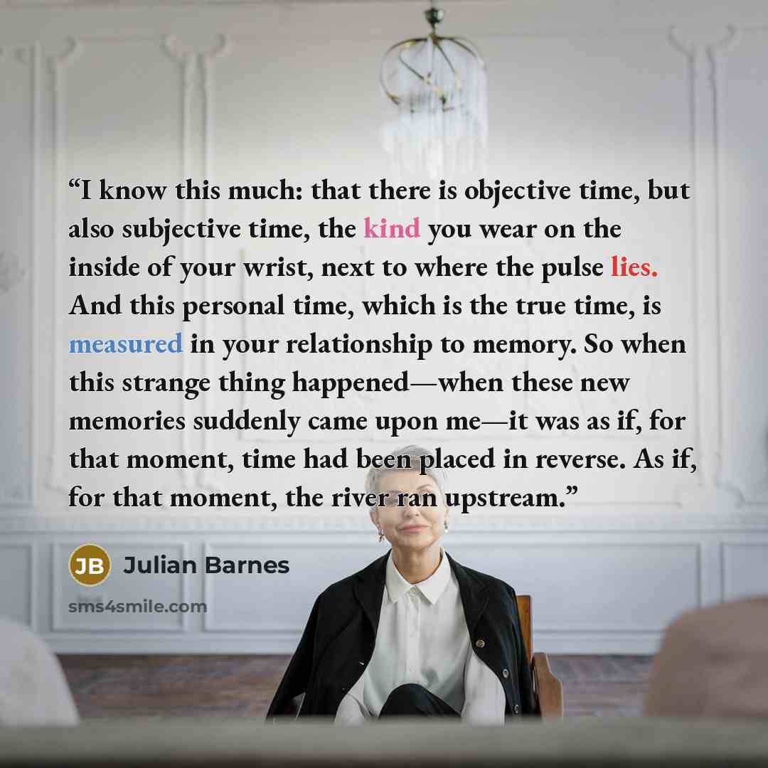 “I know this much: that there is objective time, but also subjective time, the kind you wear on the inside of your wrist, next to where the pulse lies. And this personal time, which is the true time, is measured in your relationship to memory. So when this strange thing happened—when these new…” quote by Julian Barnes