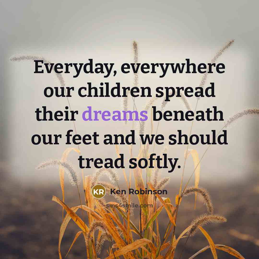 “Everyday, everywhere our children spread their dreams beneath our feet…” quote by Ken Robinson