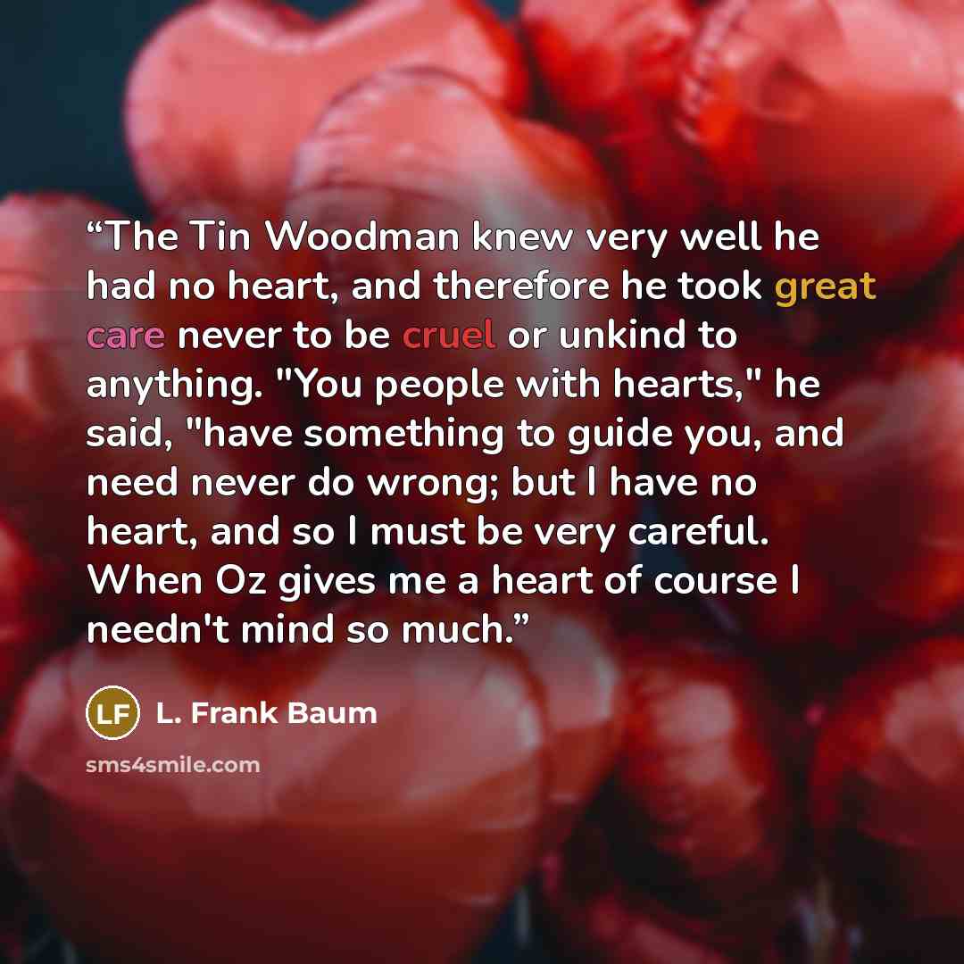 “The Tin Woodman knew very well he had no heart, and therefore he took great care never to be cruel or unkind to anything. "You people with hearts," he said, "have something to guide you, and need never do wrong; but I have no heart, and so I must be very careful. When Oz gives me a heart of course…” quote by L. Frank Baum