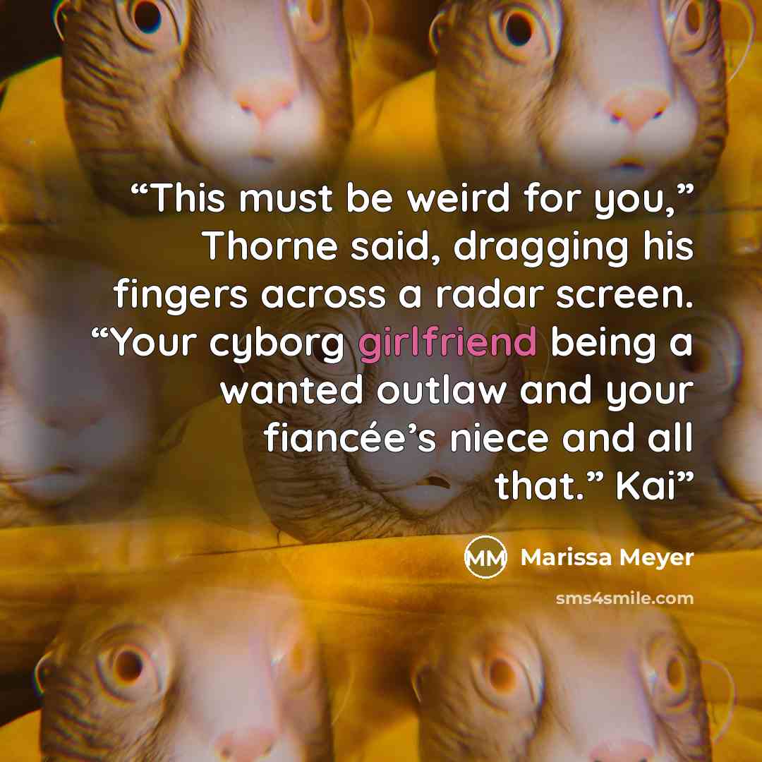 “This must be weird for you,” Thorne said, dragging his fingers across a radar screen. “Your cyborg girlfriend being a wanted outlaw and your fiancée’s niece and all that.” Kai” quote by Marissa Meyer