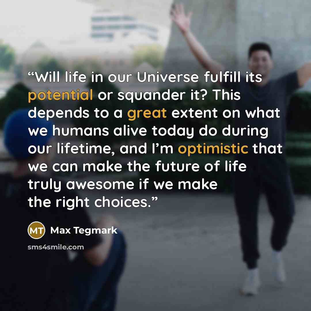 “Will life in our Universe fulfill its potential or squander it? This depends to a great extent on what we humans alive today do during our lifetime, and I’m optimistic that we can make the future of life truly awesome if we make the right choices.” quote by Max Tegmark